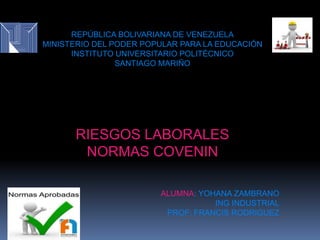 REPÚBLICA BOLIVARIANA DE VENEZUELA
MINISTERIO DEL PODER POPULAR PARA LA EDUCACIÓN
INSTITUTO UNIVERSITARIO POLITÉCNICO
SANTIAGO MARIÑO
RIESGOS LABORALES
NORMAS COVENIN
ALUMNA: YOHANA ZAMBRANO
ING INDUSTRIAL
PROF: FRANCIS RODRIGUEZ
 