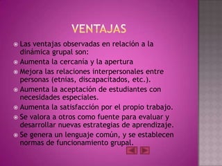  Las ventajas observadas en relación a la
  dinámica grupal son:
 Aumenta la cercanía y la apertura
 Mejora las relaciones interpersonales entre
  personas (etnias, discapacitados, etc.).
 Aumenta la aceptación de estudiantes con
  necesidades especiales.
 Aumenta la satisfacción por el propio trabajo.
 Se valora a otros como fuente para evaluar y
  desarrollar nuevas estrategias de aprendizaje.
 Se genera un lenguaje común, y se establecen
  normas de funcionamiento grupal.
 