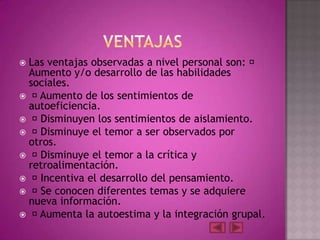 Las ventajas observadas a nivel personal son: 
 Aumento y/o desarrollo de las habilidades
 sociales.
 Aumento de los sentimientos de
 autoeficiencia.
 Disminuyen los sentimientos de aislamiento.
 Disminuye el temor a ser observados por
 otros.
 Disminuye el temor a la crítica y
 retroalimentación.
 Incentiva el desarrollo del pensamiento.
 Se conocen diferentes temas y se adquiere
 nueva información.
 Aumenta la autoestima y la integración grupal.
 