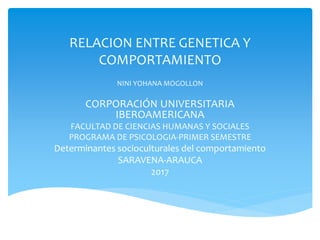 RELACION ENTRE GENETICA Y
COMPORTAMIENTO
NINI YOHANA MOGOLLON
CORPORACIÓN UNIVERSITARIA
IBEROAMERICANA
FACULTAD DE CIENCIAS HUMANAS Y SOCIALES
PROGRAMA DE PSICOLOGIA-PRIMER SEMESTRE
Determinantes socioculturales del comportamiento
SARAVENA-ARAUCA
2017
 