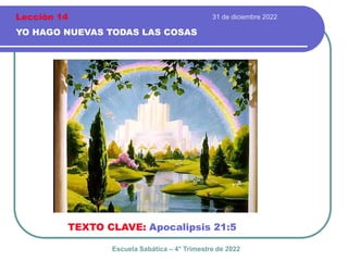 31 de diciembre 2022
YO HAGO NUEVAS TODAS LAS COSAS
TEXTO CLAVE: Apocalipsis 21:5
Escuela Sabática – 4° Trimestre de 2022
Lección 14
 