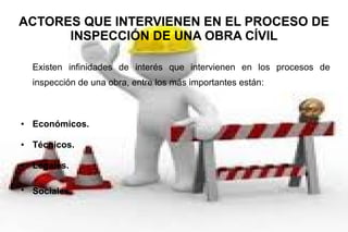 ACTORES QUE INTERVIENEN EN EL PROCESO DE
INSPECCIÓN DE UNA OBRA CÍVIL
Existen infinidades de interés que intervienen en los procesos de
inspección de una obra, entre los más importantes están:
● Económicos.
● Técnicos.
● Legales.
●
Sociales.
 