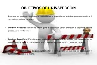 OBJETIVOS DE LA INSPECCIÓN
Dentro de los objetivos a la hora de la realización de la Inspección de una Obra podemos mencionar 3
grupos importantes como lo son:
● Objetivos Generales: Son los de interés para la colectividad ya que conllevan la seguridad, calidad,
precios justos y ordenanzas.
● Objetivos Específicos: En este se ven reflejados los intereses de los actores que intervienen en las
inspecciones de obras ya que se evalúa todo lo econónmico, legal, técnico y social del proyecto.
● Objetivos Fundamentales: La parte fundamental de la inspección a una obra es la ejecución y
culminación exitosa de la misma.
 