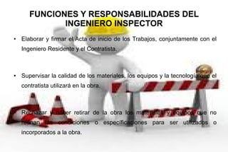 FUNCIONES Y RESPONSABILIDADES DEL
INGENIERO INSPECTOR
● Elaborar y firmar el Acta de inicio de los Trabajos, conjuntamente con el
Ingeniero Residente y el Contratista.
● Supervisar la calidad de los materiales, los equipos y la tecnología que el
contratista utilizará en la obra.
● Rechazar y hacer retirar de la obra los materiales y equipos que no
reúnan las condiciones o específicaciones para ser utilizados o
incorporados a la obra.
 