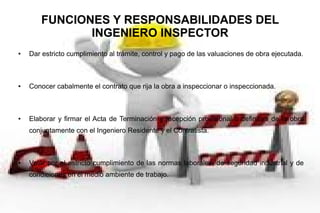 FUNCIONES Y RESPONSABILIDADES DEL
INGENIERO INSPECTOR
● Dar estricto cumplimiento al trámite, control y pago de las valuaciones de obra ejecutada.
● Conocer cabalmente el contrato que rija la obra a inspeccionar o inspeccionada.
● Elaborar y firmar el Acta de Terminación y recepción provisional o definitiva de la obra
conjuntamente con el Ingeniero Residente y el Contratista.
● Velar por el estricto cumplimiento de las normas laborales, de seguridad industrial y de
condiciones en el medio ambiente de trabajo.
 