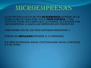 MICROEMPRESASLa definición exacta de una microempresa depende de la legislación de cada país. En la Unión Europea, y por tanto en todos los países que la forman, se entiende por «microempresa» a aquellas empresas que presentan como mínimo uno de los tres criterios siguientes 1:Número de empleados inferior a 10 personas.Volumen de negocio anual (facturación) igual o inferior a 2 DE PESOS