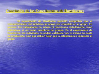 Conclusión de los Experimentos de Hawthorne:El experimento de Hawthorne permitió comprobar que el comportamiento del individuo se apoya por completo en el grupo. En general, los trabajadores no actúan ni reaccionan aisladamente como individuos, si no como miembros de grupos. En el experimento de Hawthorne, los individuos no podían establecer por sí mismo su cuota de producción, sino que debían dejar que la estableciera e impulsara el grupo. 