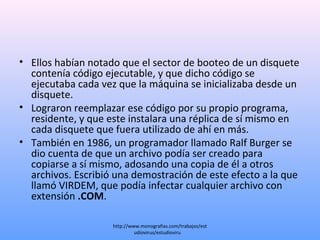 • Ellos habían notado que el sector de booteo de un disquete
contenía código ejecutable, y que dicho código se
ejecutaba cada vez que la máquina se inicializaba desde un
disquete.
• Lograron reemplazar ese código por su propio programa,
residente, y que este instalara una réplica de sí mismo en
cada disquete que fuera utilizado de ahí en más.
• También en 1986, un programador llamado Ralf Burger se
dio cuenta de que un archivo podía ser creado para
copiarse a sí mismo, adosando una copia de él a otros
archivos. Escribió una demostración de este efecto a la que
llamó VIRDEM, que podía infectar cualquier archivo con
extensión .COM.
http://www.monografias.com/trabajos/est
udiovirus/estudioviru...
 
