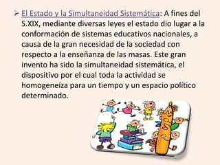 El Estado y la Simultaneidad Sistemática: A fines del 
S.XIX, mediante diversas leyes el estado dio lugar a la 
conformación de sistemas educativos nacionales, a 
causa de la gran necesidad de la sociedad con 
respecto a la enseñanza de las masas. Este gran 
invento ha sido la simultaneidad sistemática, el 
dispositivo por el cual toda la actividad se 
homogeneíza para un tiempo y un espacio político 
determinado. 
 