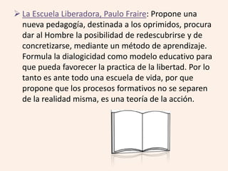  La Escuela Liberadora, Paulo Fraire: Propone una 
nueva pedagogía, destinada a los oprimidos, procura 
dar al Hombre la posibilidad de redescubrirse y de 
concretizarse, mediante un método de aprendizaje. 
Formula la dialogicidad como modelo educativo para 
que pueda favorecer la practica de la libertad. Por lo 
tanto es ante todo una escuela de vida, por que 
propone que los procesos formativos no se separen 
de la realidad misma, es una teoría de la acción. 
 