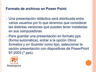 Formato de archivos en Power Point: 
 Una presentación didáctica será distribuida entre 
varios usuarios por lo que tenemos que considerar 
las distintas versiones que pueden tener instaladas 
en sus computadoras 
 Para guardar una presentación en formato pps 
(forma automática), entrar a la opción Otros 
formatos y en Guardar como tipo, seleccionar la 
opción presentación con diapositivas de PowerPoint 
97-2003 (*.pps). 
