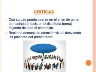 CRITICAS 
 Con su uso puede caerse en el error de poner 
demasiado énfasis en el diseño(la forma) 
dejando de lado el contenido. 
 Reclama demasiada atención visual desviando 
las palabras del presentador. 
 