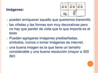 Imágenes: 
 pueden enriquecer aquello que queremos transmitir, 
 las viñetas y las formas son muy decorativas pero 
no hay que perder de vista que lo que importa es el 
texto 
 Pueden agregarse imágenes prediseñadas, 
símbolos, iconos o tomar imágenes de internet. 
 una buena imagen es la que tiene un tamaño 
considerable y una buena resolución (mayor a 300 
dpi) 
 