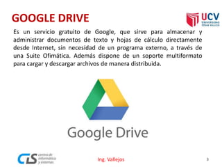 GOOGLE DRIVE
Es un servicio gratuito de Google, que sirve para almacenar y
administrar documentos de texto y hojas de cálculo directamente
desde Internet, sin necesidad de un programa externo, a través de
una Suite Ofimática. Además dispone de un soporte multiformato
para cargar y descargar archivos de manera distribuida.
3Ing. Vallejos
 