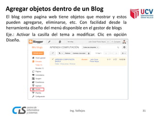 Agregar objetos dentro de un Blog
31Ing. Vallejos
El blog como pagina web tiene objetos que mostrar y estos
pueden agregarse, eliminarse, etc. Con facilidad desde la
herramienta diseño del menú disponible en el gestor de blogs
Eje.: Activar la casilla del tema a modificar. Clic en opción
Diseño.
 