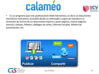 • Es un programa que crea publicaciones Web interactivas, es decir un documento
electrónico interactivo, accesible desde un ordenador y capaz de reproducir la
sensación de lectura de un documento impreso ( pasar páginas, marcar páginas,
acercar) ,revistas, folletos, catálogos de venta, informes anuales, folletos de
presentación, etc.
37Ing. Vallejos
 