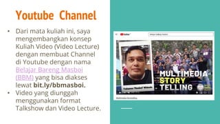 Youtube Channel
• Dari mata kuliah ini, saya
mengembangkan konsep
Kuliah Video (Video Lecture)
dengan membuat Channel
di Youtube dengan nama
Belajar Bareng Masboi
(BBM) yang bisa diakses
lewat bit.ly/bbmasboi.
• Video yang diunggah
menggunakan format
Talkshow dan Video Lecture.
 