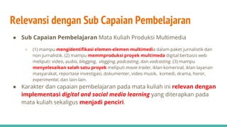 Relevansi dengan Sub Capaian Pembelajaran
● Sub Capaian Pembelajaran Mata Kuliah Produksi Multimedia
○ (1) mampu mengidentifikasi elemen-elemen multimedia dalam paket jurnalistik dan
non jurnalistik. (2) mampu memmproduksi proyek multimeda digital berbasis web
meliputi: video, audio, blogging, vlogging, podcasting, dan vodcasting. (3) mampu
menyelesaikan salah satu proyek meliputi movie trailer, iklan komersial, iklan layanan
masyarakat, reportase investigasi, dokumenter, video musik, komedi, drama, horor,
experimental, dan lain-lain.
● Karakter dan capaian pembelajaran pada mata kuliah ini relevan dengan
implementasi digital and social media learning yang diterapkan pada
mata kuliah sekaligus menjadi penciri.
 