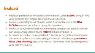 Evaluasi
● Kegiatan perkuliahan Produksi Multimedia ini sudah SESUAI dengan RPS
yang dirancang termasuk deskripsi mata kuliahnya.
● Capaian pembelajaran (CP) mata kuliah Produksi Multimedia BISA
DICAPAI melalui perkuliahan yang dilaksanakan.
● Penilaian dan feedback mahasiswa tentang penggunaan Digital Learning
dan Social Media Learning juga POSITIF (lihat Lampiran 1).
● Perlu ada perbaikan deskripsi dan CP, terkait peningkatan pemahaman
dan keterampilan mahasiswa sebagai calon jurnalis tentang pencekan
fakta (fact checking) terutama melihat fenomena hoax dan disinformasi
yang kian merajalela.
 