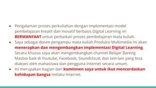 ● Pengalaman proses perkuliahan dengan implementasi model
pembelajaran kreatif dan inovatif berbasis Digital Learning ini
BERMANFAAT untuk perbaikan proses pembelajaran mata kuliah.
● Saya sebagai dosen pengampu mata kuliah Produksi Multimedia ini akan
menerapkan dan mengembangkan implementasi Digital Learning.
Secara khusus saya akan mengembangkan channel Belajar Bareng
Masboi baik di Youtube, Facebook, Soundcloud, dan lain-lain yang bisa
diakses oleh mahasiswa dan pengguna Internet secara umum.
● Ini merupakan bagian dari komitmen saya untuk ikut mencerdaskan
kehidupan bangsa melalui Internet.
 