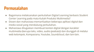 Permasalahan
● Bagaimana melaksanakan perkuliahan Digital Learning berbasis Student
Center Learning pada mata Kuliah Produksi Multimedia?
● Dosen dan mahasiswa memanfaatkan beberapa aplikasi digital dan
media sosial yang mendukung perkuliahan.
● Mahasiswa ditugaskan membuat konten digital dengan karakter
multimedia (berupa teks, video, audio (podcast)) dan diunggah di melalui
web kelompok, Kompasiana, Youtube, Soundcloud, dan lain-lain.
 