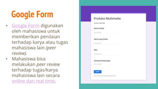 Google Form
• Google Form digunakan
oleh mahasiswa untuk
memberikan penilaian
terhadap karya atau tugas
mahasiswa lain (peer
review).
• Mahasiswa bisa
melakukan peer review
terhadap tugas/karya
mahasiswa lain secara
online dan real time.
 