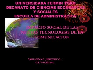 UNIVERSIDADA FERMIN TORO
DECANATO DE CIENCIAS ECONOMICAS
          Y SOCIALES
   ESCUELA DE ADMINISTRACION


       IMPACTO SOCIAL DE LAS
     NUEVAS TECNOLOGIAS DE LA
          COMUNICACION




        YOHANNA C. JIMENEZ O.
            C.I. V-14.825.842
 