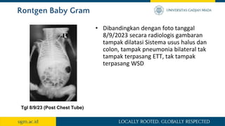 Rontgen Baby Gram
• Dibandingkan dengan foto tanggal
8/9/2023 secara radiologis gambaran
tampak dilatasi Sistema usus halus dan
colon, tampak pneumonia bilateral tak
tampak terpasang ETT, tak tampak
terpasang WSD
Tgl 8/9/23 (Post Chest Tube)
 