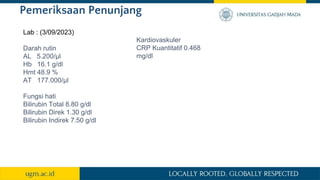 Pemeriksaan Penunjang
Lab : (3/09/2023)
Darah rutin
AL 5.200/µl
Hb 16.1 g/dl
Hmt 48.9 %
AT 177.000/µl
Fungsi hati
Bilirubin Total 8.80 g/dl
Bilirubin Direk 1.30 g/dl
Bilirubin Indirek 7.50 g/dl
Kardiovaskuler
CRP Kuantitatif 0.468
mg/dl
 