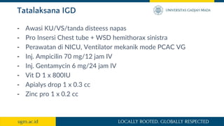 Tatalaksana IGD
- Awasi KU/VS/tanda disteess napas
- Pro Insersi Chest tube + WSD hemithorax sinistra
- Perawatan di NICU, Ventilator mekanik mode PCAC VG
- Inj. Ampicilin 70 mg/12 jam IV
- Inj. Gentamycin 6 mg/24 jam IV
- Vit D 1 x 800IU
- Apialys drop 1 x 0.3 cc
- Zinc pro 1 x 0.2 cc
 