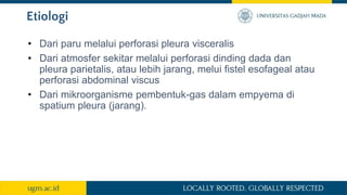 Etiologi
• Dari paru melalui perforasi pleura visceralis
• Dari atmosfer sekitar melalui perforasi dinding dada dan
pleura parietalis, atau lebih jarang, melui fistel esofageal atau
perforasi abdominal viscus
• Dari mikroorganisme pembentuk-gas dalam empyema di
spatium pleura (jarang).
 