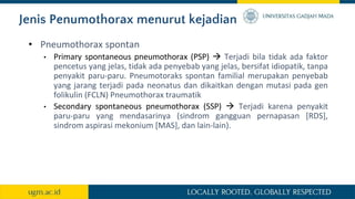 Jenis Penumothorax menurut kejadian
• Pneumothorax spontan
• Primary spontaneous pneumothorax (PSP)  Terjadi bila tidak ada faktor
pencetus yang jelas, tidak ada penyebab yang jelas, bersifat idiopatik, tanpa
penyakit paru-paru. Pneumotoraks spontan familial merupakan penyebab
yang jarang terjadi pada neonatus dan dikaitkan dengan mutasi pada gen
folikulin (FCLN) Pneumothorax traumatik
• Secondary spontaneous pneumothorax (SSP)  Terjadi karena penyakit
paru-paru yang mendasarinya (sindrom gangguan pernapasan [RDS],
sindrom aspirasi mekonium [MAS], dan lain-lain).
 