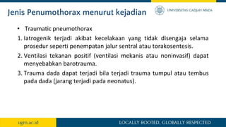 Jenis Penumothorax menurut kejadian
• Traumatic pneumothorax
1. Iatrogenik terjadi akibat kecelakaan yang tidak disengaja selama
prosedur seperti penempatan jalur sentral atau torakosentesis.
2. Ventilasi tekanan positif (ventilasi mekanis atau noninvasif) dapat
menyebabkan barotrauma.
3. Trauma dada dapat terjadi bila terjadi trauma tumpul atau tembus
pada dada (jarang terjadi pada neonatus).
 