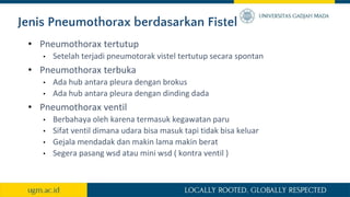 Jenis Pneumothorax berdasarkan Fistel
• Pneumothorax tertutup
• Setelah terjadi pneumotorak vistel tertutup secara spontan
• Pneumothorax terbuka
• Ada hub antara pleura dengan brokus
• Ada hub antara pleura dengan dinding dada
• Pneumothorax ventil
• Berbahaya oleh karena termasuk kegawatan paru
• Sifat ventil dimana udara bisa masuk tapi tidak bisa keluar
• Gejala mendadak dan makin lama makin berat
• Segera pasang wsd atau mini wsd ( kontra ventil )
 