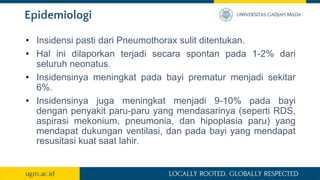 Epidemiologi
• Insidensi pasti dari Pneumothorax sulit ditentukan.
• Hal ini dilaporkan terjadi secara spontan pada 1-2% dari
seluruh neonatus.
• Insidensinya meningkat pada bayi prematur menjadi sekitar
6%.
• Insidensinya juga meningkat menjadi 9-10% pada bayi
dengan penyakit paru-paru yang mendasarinya (seperti RDS,
aspirasi mekonium, pneumonia, dan hipoplasia paru) yang
mendapat dukungan ventilasi, dan pada bayi yang mendapat
resusitasi kuat saat lahir.
 