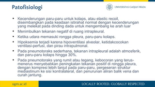 Patofisiologi
• Kecenderungan paru-paru untuk kolaps, atau elastic recoil,
diseimbangkan pada keadaan istirahat normal dengan kecenderungan
yang melekat pada dinding dada untuk mengembang ke arah luar
• Menimbulkan tekanan negatif di ruang intrapleural.
• Ketika udara memasuki rongga pleura, paru-paru kolaps.
• Hipoksemia terjadi karena hipoventilasi alveolar, ketidakcocokan
ventilasi-perfusi, dan pirau intrapulmonal.
• Pada pneumotoraks sederhana, tekanan intrapleural adalah atmosferik,
dan paru-paru kolaps hingga 30%.
• Pada pneumotoraks yang rumit atau tegang, kebocoran yang terus-
menerus menyebabkan peningkatan tekanan positif di rongga pleura,
dengan kompresi lebih lanjut pada paru-paru, pergeseran struktur
mediastinum ke sisi kontralateral, dan penurunan aliran balik vena dan
curah jantung.
 