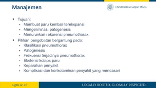 Manajemen
• Tujuan:
• Membuat paru kembali terekspansi
• Mengeliminasi patogenesis
• Menurunkan rekurensi pneumothorax
• Pilihan pengobatan bergantung pada:
• Klasifikasi pneumothorax
• Patogenesis
• Frekuensi terjadinya pneumothorax
• Ekstensi kolaps paru
• Keparahan penyakit
• Komplikasi dan konkotaminan penyakit yang mendasari
 