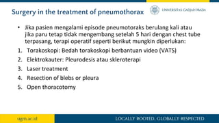 Surgery in the treatment of pneumothorax
• Jika pasien mengalami episode pneumotoraks berulang kali atau
jika paru tetap tidak mengembang setelah 5 hari dengan chest tube
terpasang, terapi operatif seperti berikut mungkin diperlukan:
1. Torakoskopi: Bedah torakoskopi berbantuan video (VATS)
2. Elektrokauter: Pleurodesis atau skleroterapi
3. Laser treatment
4. Resection of blebs or pleura
5. Open thoracotomy
 