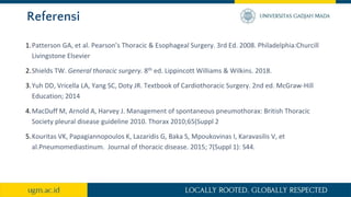 Referensi
1.Patterson GA, et al. Pearson’s Thoracic & Esophageal Surgery. 3rd Ed. 2008. Philadelphia:Churcill
Livingstone Elsevier
2.Shields TW. General thoracic surgery. 8th ed. Lippincott Williams & Wilkins. 2018.
3.Yuh DD, Vricella LA, Yang SC, Doty JR. Textbook of Cardiothoracic Surgery. 2nd ed. McGraw-Hill
Education; 2014
4.MacDuff M, Arnold A, Harvey J. Management of spontaneous pneumothorax: British Thoracic
Society pleural disease guideline 2010. Thorax 2010;65(Suppl 2
5.Kouritas VK, Papagiannopoulos K, Lazaridis G, Baka S, Mpoukovinas I, Karavasilis V, et
al.Pneumomediastinum. Journal of thoracic disease. 2015; 7(Suppl 1): S44.
 