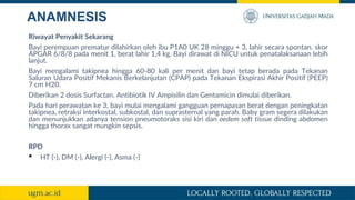 ANAMNESIS
Riwayat Penyakit Sekarang
Bayi perempuan prematur dilahirkan oleh ibu P1A0 UK 28 minggu + 3, lahir secara spontan. skor
APGAR 6/8/8 pada menit 1, berat lahir 1,4 kg. Bayi dirawat di NICU untuk penatalaksanaan lebih
lanjut.
Bayi mengalami takipnea hingga 60-80 kali per menit dan bayi tetap berada pada Tekanan
Saluran Udara Positif Mekanis Berkelanjutan (CPAP) pada Tekanan Ekspirasi Akhir Positif (PEEP)
7 cm H20.
Diberikan 2 dosis Surfactan. Antibiotik IV Ampisilin dan Gentamicin dimulai diberikan.
Pada hari perawatan ke 3, bayi mulai mengalami gangguan pernapasan berat dengan peningkatan
takipnea, retraksi interkostal, subkostal, dan suprasternal yang parah. Baby gram segera dilakukan
dan menunjukkan adanya tension pneumotoraks sisi kiri dan oedem soft tissue dinding abdomen
hingga thorax sangat mungkin sepsis.
RPD
• HT (-), DM (-), Alergi (-), Asma (-)
 