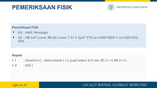 PEMERIKSAAN FISIK
Pemeriksaan Fisik
• KU : Aktif, Menangis
• VS : HR 147 x/mnt, RR 60 x/mnt, T 37 C SpO2 97% on CPAP PEEP 7 cm H20 FiO2
50%
Kepala
• I : Simetris (+), sklera ikterik (-/-), pupil isokor 3/3 mm, RC (+/+), RK (+/+)
• P : NT(-)
 