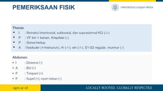 PEMERIKSAAN FISIK
Thorax
• I : Retraksi interkostal, subkostal, dan suprasternal KG (-/-)
• P : VF kiri < kanan, Krepitasi (-)
• P : Sonor/redup
• A :Vesikuler (+/menurun), rh (-/-), wh (-/-), S1-S2 regular, murmur (-)
Abdomen
• I : Distensi (-)
• A : BU (+)
• P : Timpani (+)
• P : Supel (+), nyeri tekan (-)
 