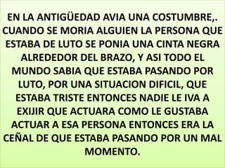 EN LA ANTIGÜEDAD AVIA UNA COSTUMBRE,.
CUANDO SE MORIA ALGUIEN LA PERSONA QUE
ESTABA DE LUTO SE PONIA UNA CINTA NEGRA
ALREDEDOR DEL BRAZO, Y ASI TODO EL
MUNDO SABIA QUE ESTABA PASANDO POR
LUTO, POR UNA SITUACION DIFICIL, QUE
ESTABA TRISTE ENTONCES NADIE LE IVA A
EXIJIR QUE ACTUARA COMO LE GUSTABA
ACTUAR A ESA PERSONA ENTONCES ERA LA
CEÑAL DE QUE ESTABA PASANDO POR UN MAL
MOMENTO.

 