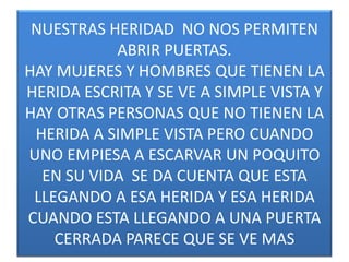 NUESTRAS HERIDAD NO NOS PERMITEN
ABRIR PUERTAS.
HAY MUJERES Y HOMBRES QUE TIENEN LA
HERIDA ESCRITA Y SE VE A SIMPLE VISTA Y
HAY OTRAS PERSONAS QUE NO TIENEN LA
HERIDA A SIMPLE VISTA PERO CUANDO
UNO EMPIESA A ESCARVAR UN POQUITO
EN SU VIDA SE DA CUENTA QUE ESTA
LLEGANDO A ESA HERIDA Y ESA HERIDA
CUANDO ESTA LLEGANDO A UNA PUERTA
CERRADA PARECE QUE SE VE MAS

 