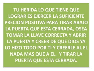 TU HERIDA LO QUE TIENE QUE
LOGRAR ES EJERCER LA SUFICIENTE
PRECION POSITIVA PARA TIRAR ABAJO
LA PUERTA QUE ESTA CERRADA, OSEA
TOMAR LA LLAVE CORRECTA Y ABRIR
LA PUERTA Y CREER DE QUE DIOS YA
LO HIZO TODO POR TI Y CREERLE AL EL
NADA MAS QUE A EL. Y TIRAR LA
PUERTA QUE ESTA CERRADA.

 