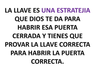 LA LLAVE ES UNA ESTRATEJIA
QUE DIOS TE DA PARA
HABRIR ESA PUERTA
CERRADA Y TIENES QUE
PROVAR LA LLAVE CORRECTA
PARA HABRIR LA PUERTA
CORRECTA.

 