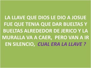 LA LLAVE QUE DIOS LE DIO A JOSUE
FUE QUE TENIA QUE DAR BUELTAS Y
BUELTAS ALREDEDOR DE JERICO Y LA
MURALLA VA A CAER, PERO VAN A IR
EN SILENCIO, CUAL ERA LA LLAVE ?

 