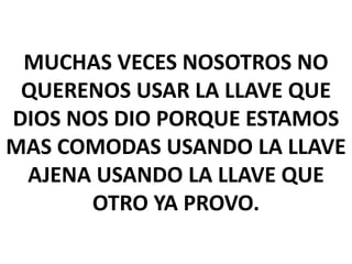 MUCHAS VECES NOSOTROS NO
QUERENOS USAR LA LLAVE QUE
DIOS NOS DIO PORQUE ESTAMOS
MAS COMODAS USANDO LA LLAVE
AJENA USANDO LA LLAVE QUE
OTRO YA PROVO.

 