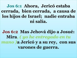 Jos 6:1 Ahora, Jericó estaba
cerrada, bien cerrada, a causa de
los hijos de Israel; nadie entraba
ni salía.
Jos 6:2 Mas Jehová dijo a Josué:
Mira, ( yo he entregado en tu
mano )a Jericó y a su rey, con sus
varones de guerra.

 