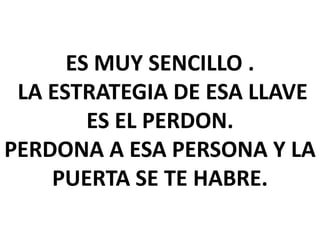 ES MUY SENCILLO .
LA ESTRATEGIA DE ESA LLAVE
ES EL PERDON.
PERDONA A ESA PERSONA Y LA
PUERTA SE TE HABRE.

 